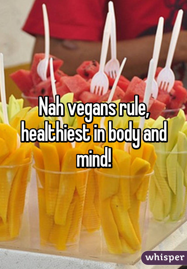 Nah vegans rule, healthiest in body and mind!