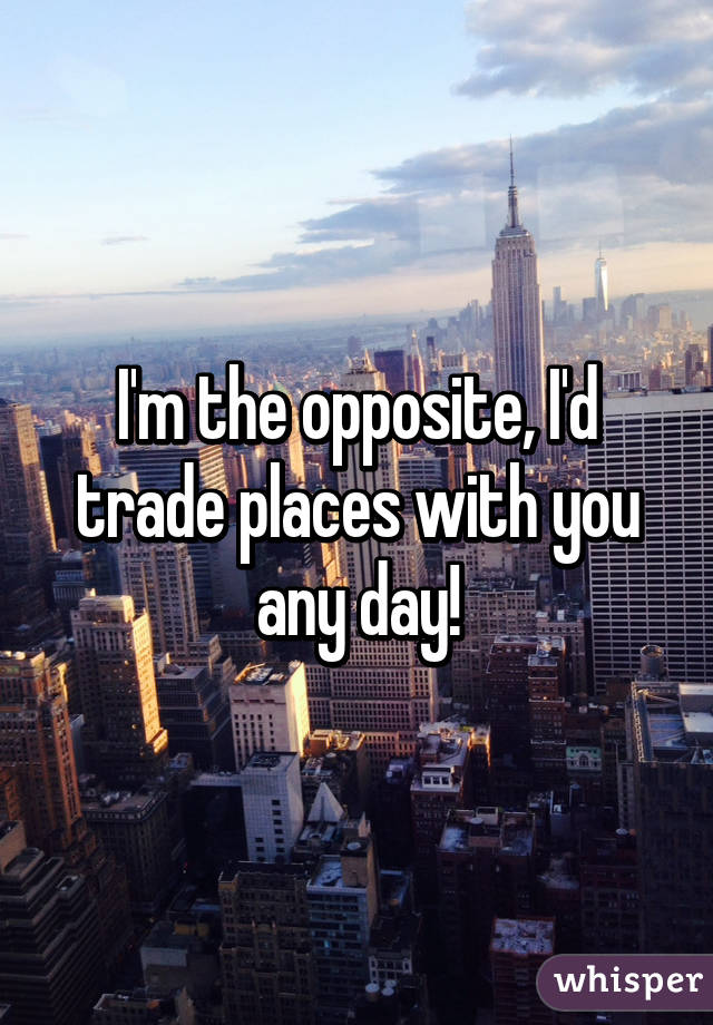 I'm the opposite, I'd trade places with you any day!