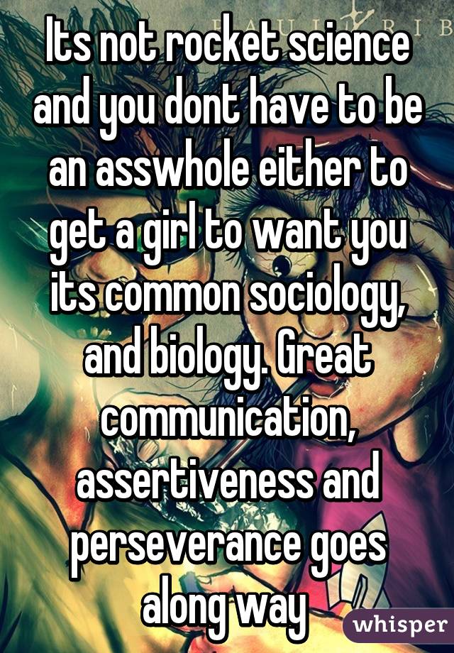 Its not rocket science and you dont have to be an asswhole either to get a girl to want you its common sociology, and biology. Great communication, assertiveness and perseverance goes along way 