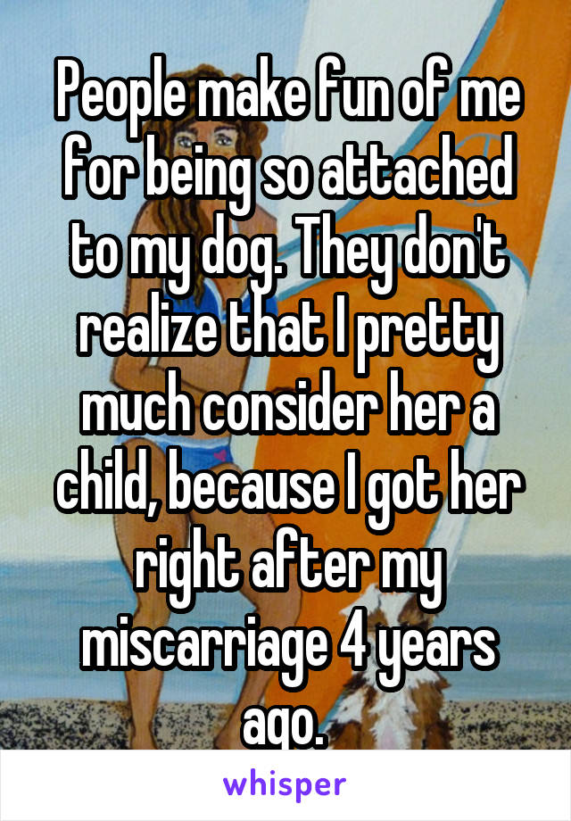 People make fun of me for being so attached to my dog. They don't realize that I pretty much consider her a child, because I got her right after my miscarriage 4 years ago. 