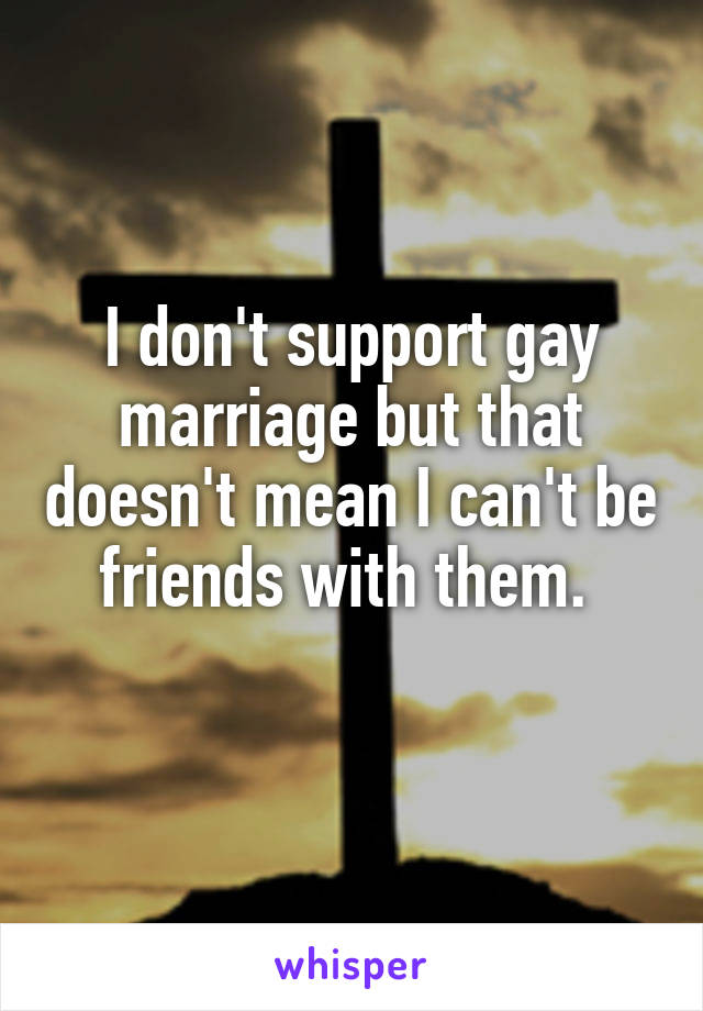 I don't support gay marriage but that doesn't mean I can't be friends with them. 
