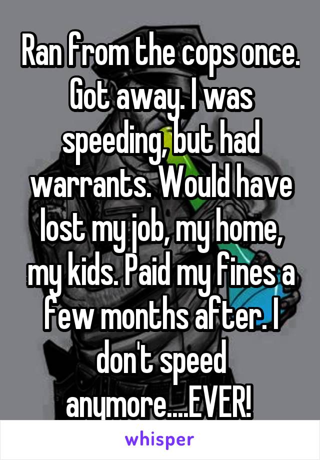 Ran from the cops once. Got away. I was speeding, but had warrants. Would have lost my job, my home, my kids. Paid my fines a few months after. I don't speed anymore....EVER! 