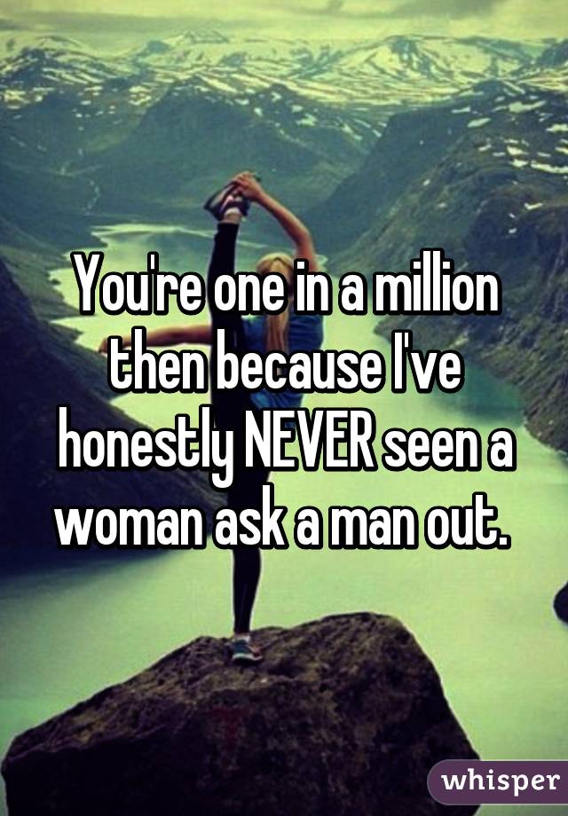 You're one in a million then because I've honestly NEVER seen a woman ask a man out. 