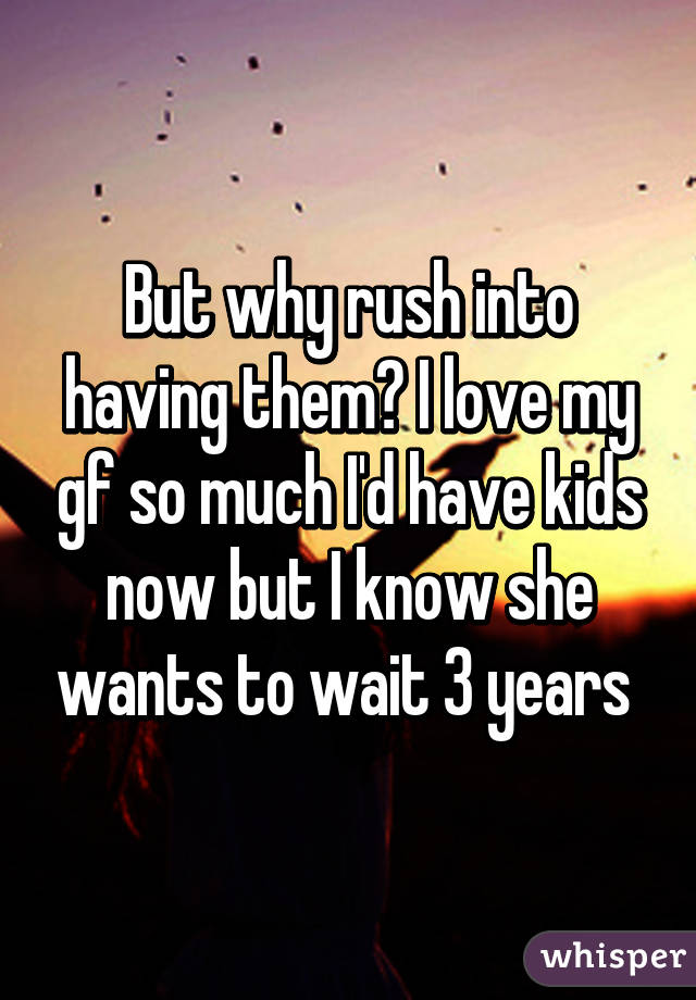 But why rush into having them? I love my gf so much I'd have kids now but I know she wants to wait 3 years 