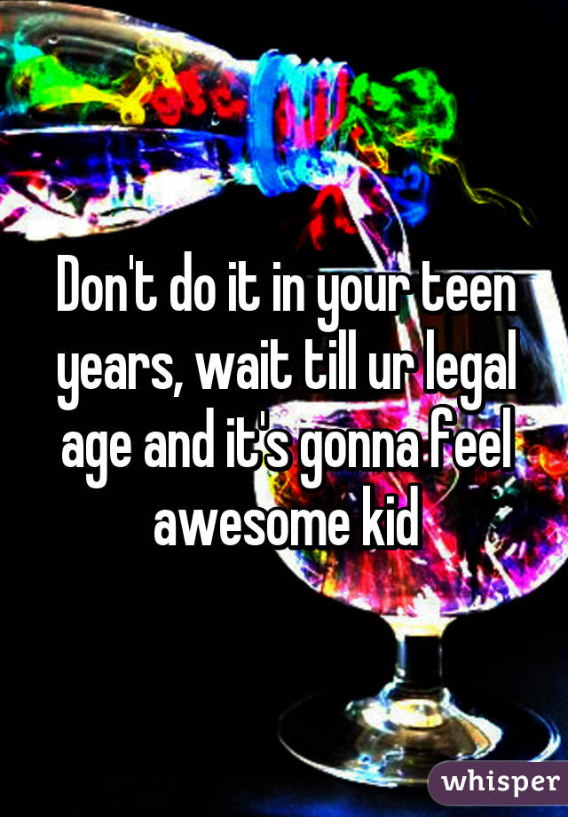 Don't do it in your teen years, wait till ur legal age and it's gonna feel awesome kid