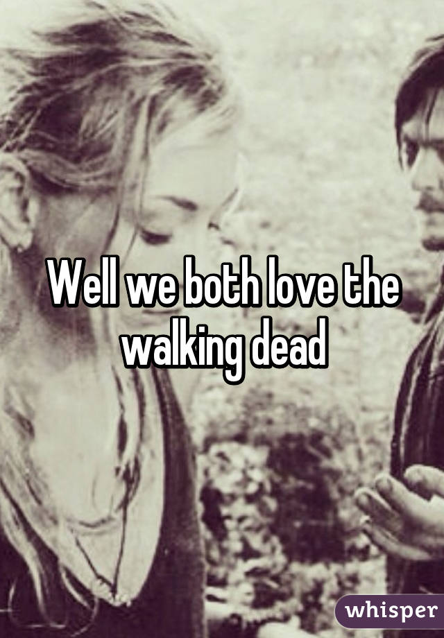 Well we both love the walking dead