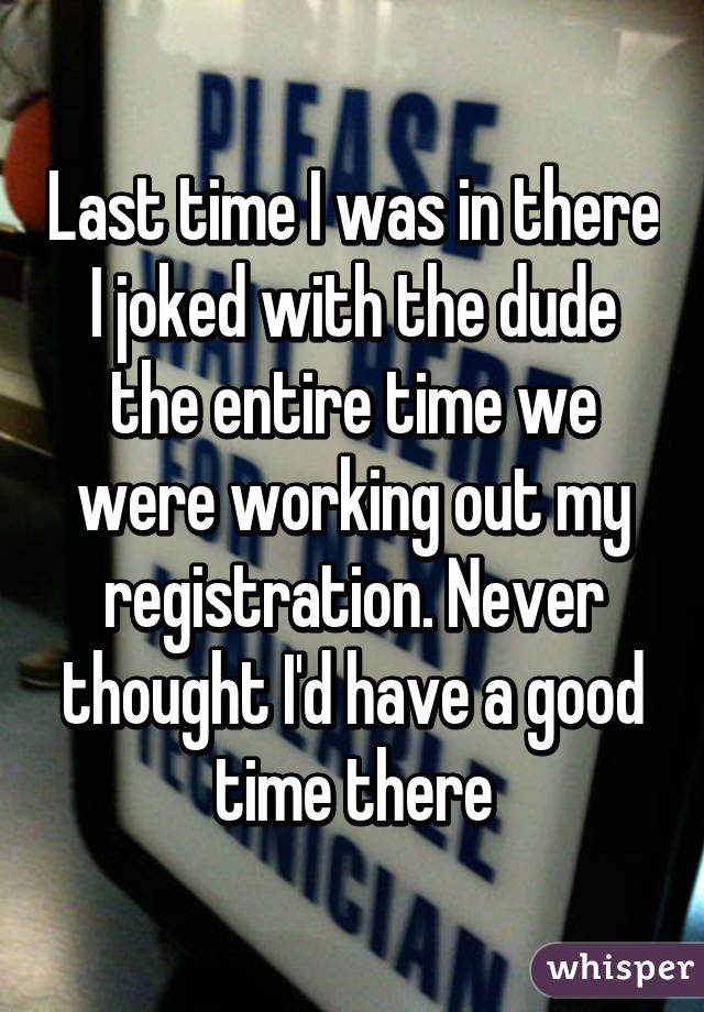 Last time I was in there I joked with the dude the entire time we were working out my registration. Never thought I'd have a good time there