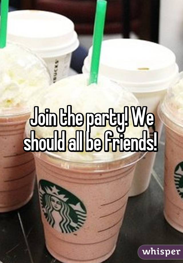 Join the party! We should all be friends! 