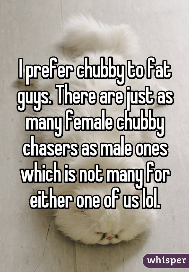 I prefer chubby to fat guys. There are just as many female chubby chasers as male ones which is not many for either one of us lol.