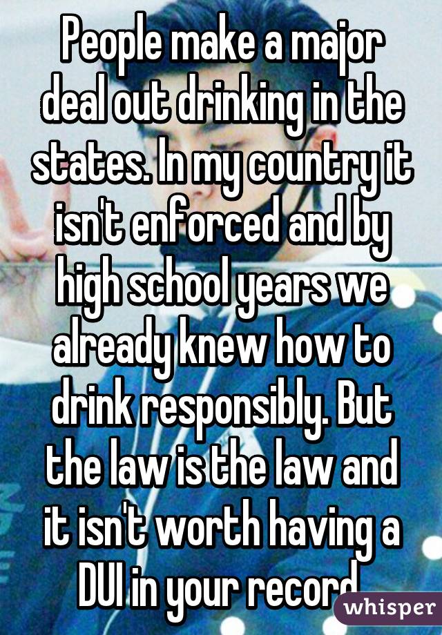 People make a major deal out drinking in the states. In my country it isn't enforced and by high school years we already knew how to drink responsibly. But the law is the law and it isn't worth having a DUI in your record 