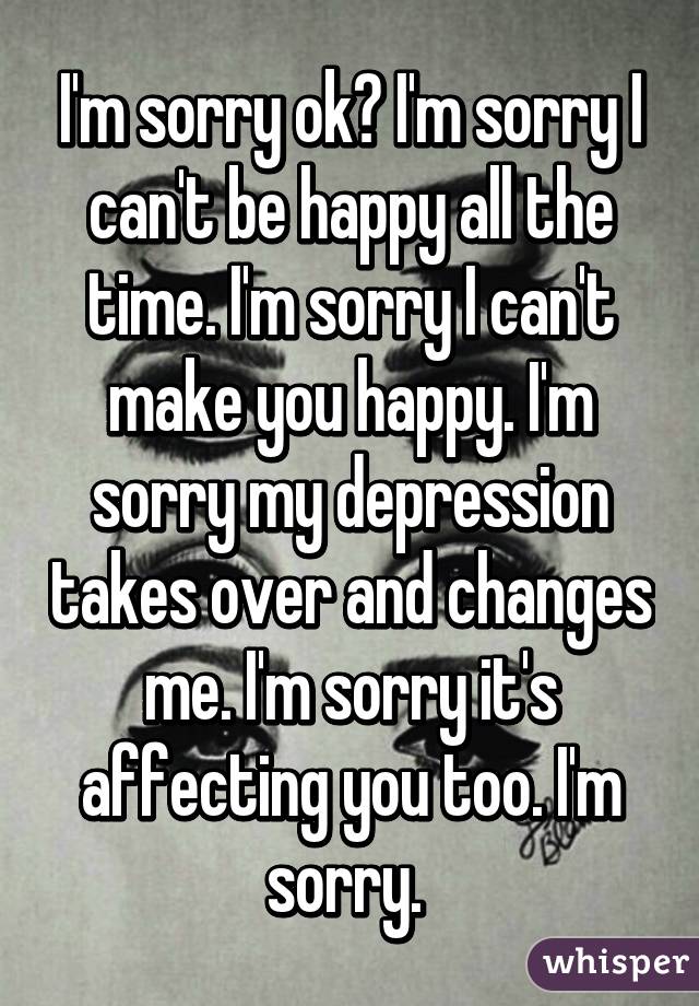 I'm sorry ok? I'm sorry I can't be happy all the time. I'm sorry I can't make you happy. I'm sorry my depression takes over and changes me. I'm sorry it's affecting you too. I'm sorry. 