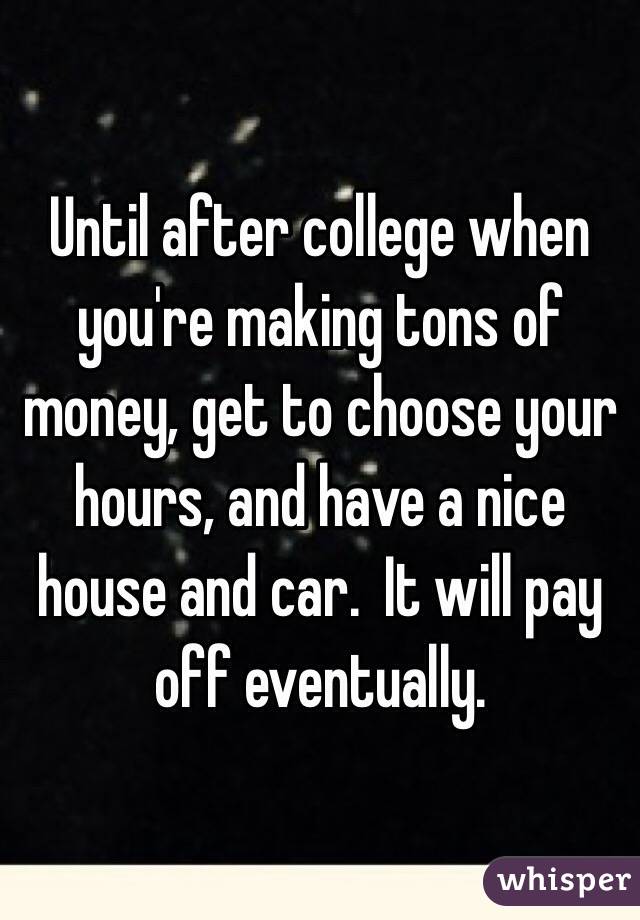 Until after college when you're making tons of money, get to choose your hours, and have a nice house and car.  It will pay off eventually. 