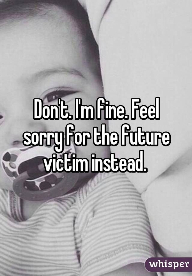 Don't. I'm fine. Feel sorry for the future victim instead. 