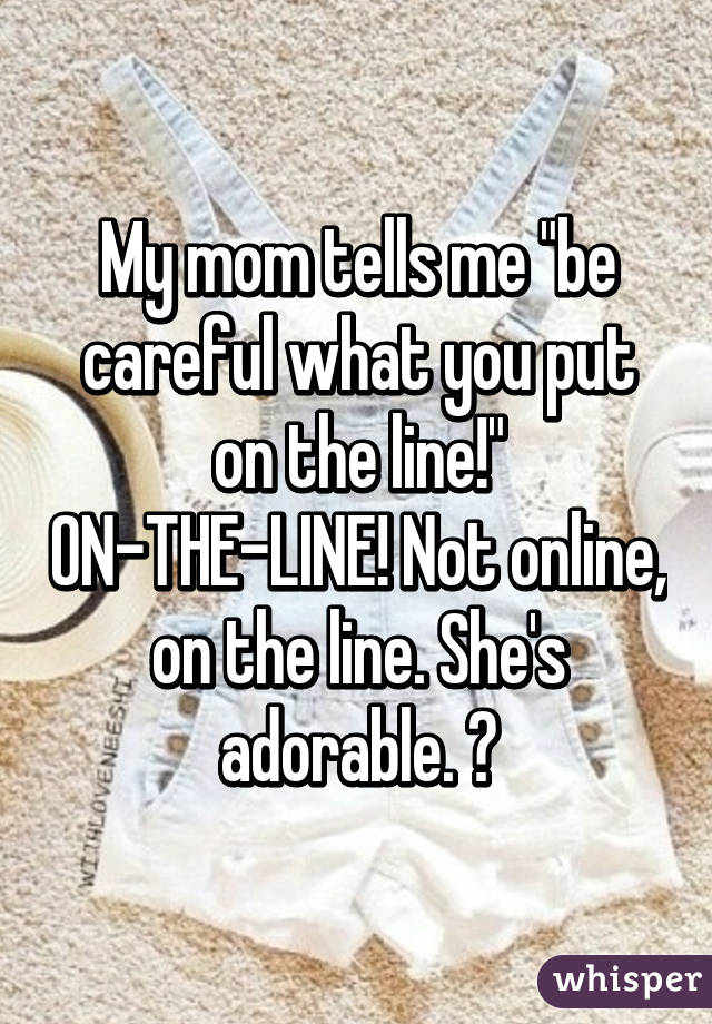 My mom tells me "be careful what you put on the line!" ON-THE-LINE! Not online, on the line. She's adorable. 😂