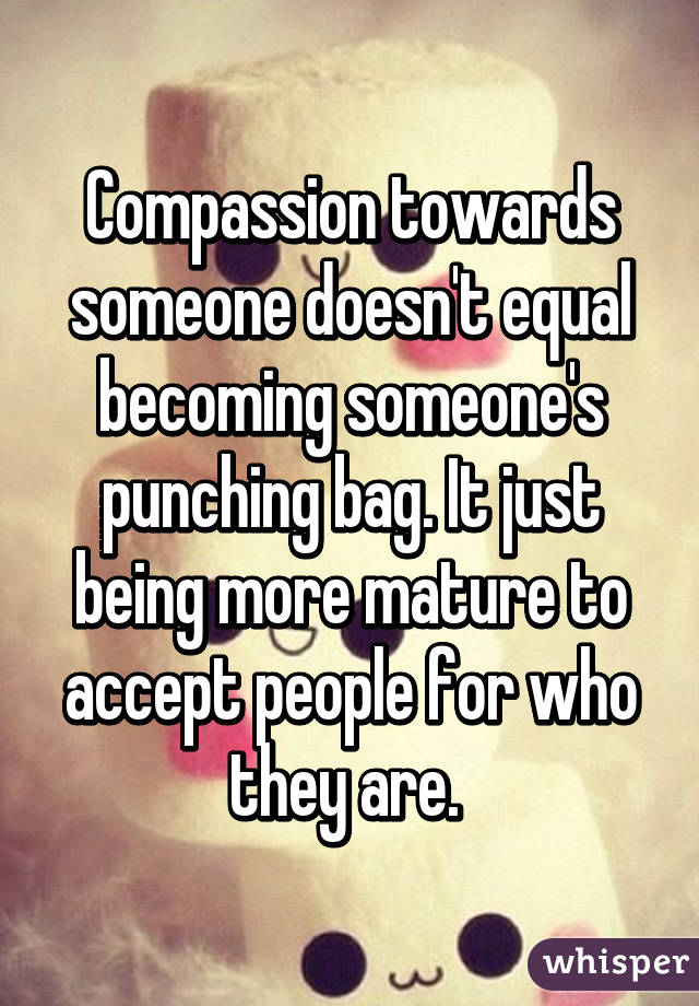 Compassion towards someone doesn't equal becoming someone's punching bag. It just being more mature to accept people for who they are. 