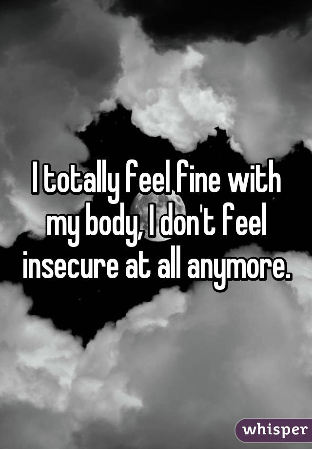 I totally feel fine with my body, I don't feel insecure at all anymore.