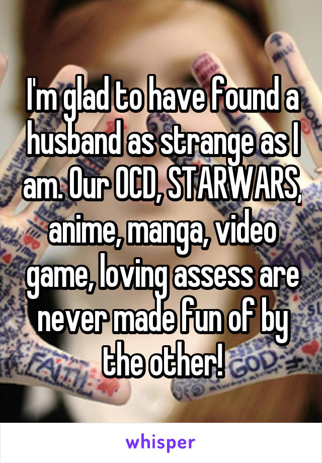 I'm glad to have found a husband as strange as I am. Our OCD, STARWARS, anime, manga, video game, loving assess are never made fun of by the other!