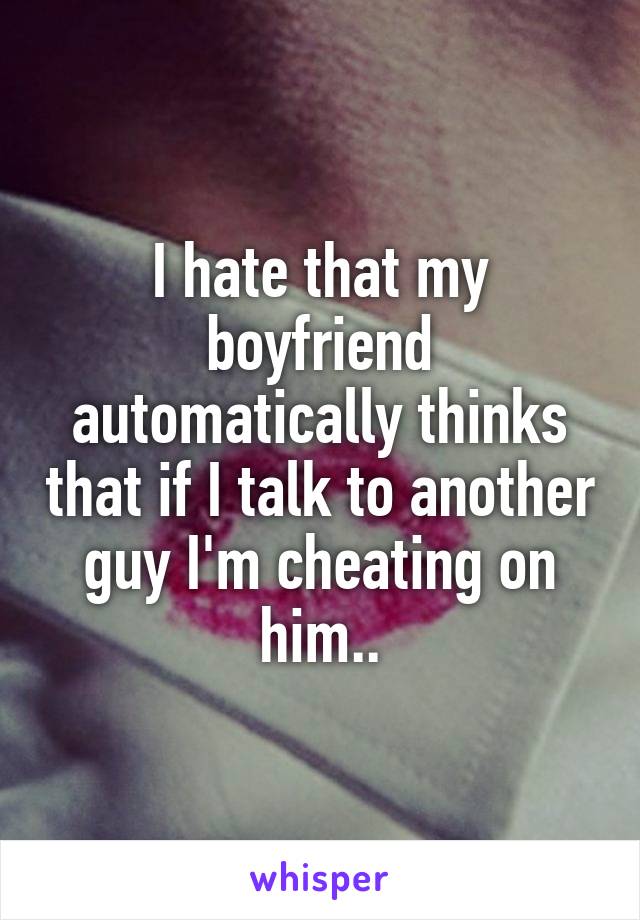 I hate that my boyfriend automatically thinks that if I talk to another guy I'm cheating on him..