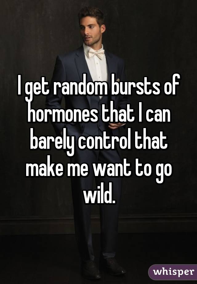 I get random bursts of hormones that I can barely control that make me want to go wild.