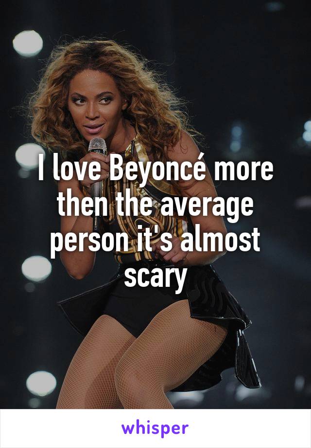 I love Beyoncé more then the average person it's almost scary