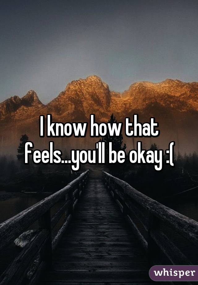 I know how that feels...you'll be okay :(