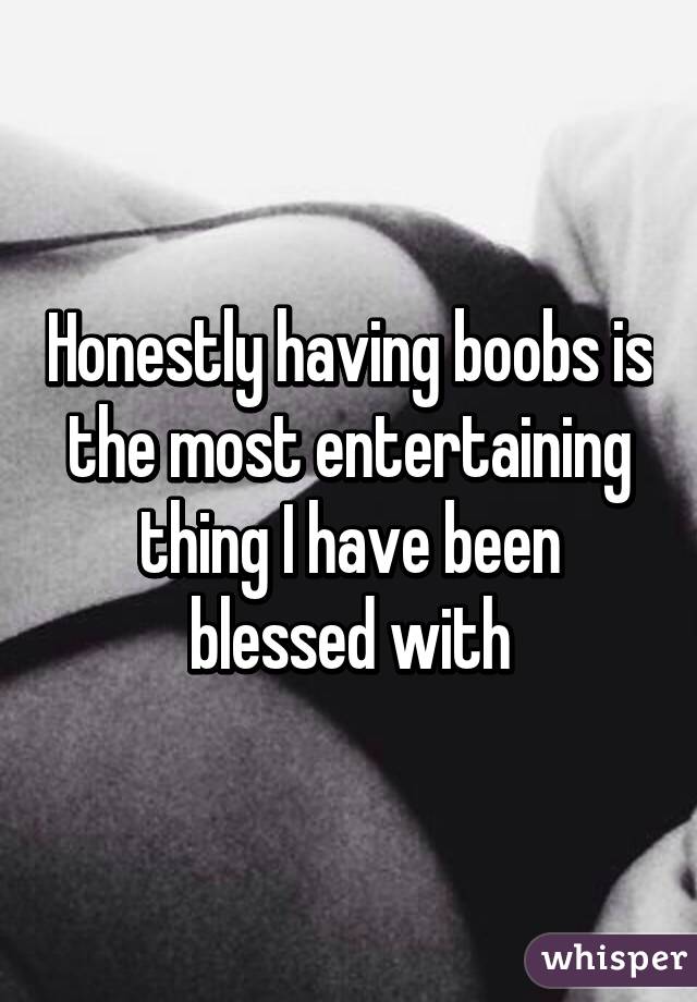 Honestly having boobs is the most entertaining thing I have been blessed with