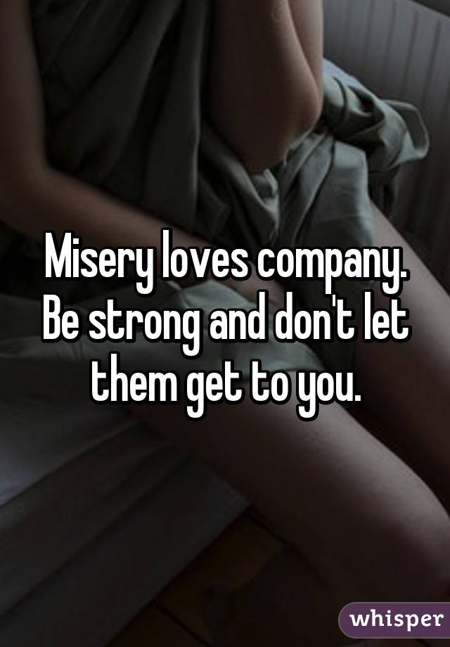 Misery loves company. Be strong and don't let them get to you.