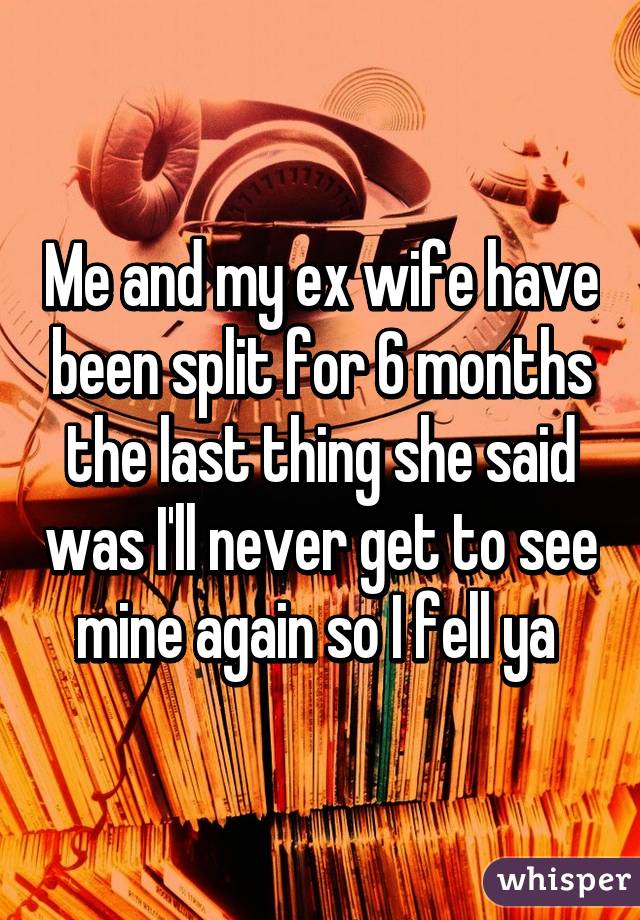 Me and my ex wife have been split for 6 months the last thing she said was I'll never get to see mine again so I fell ya 