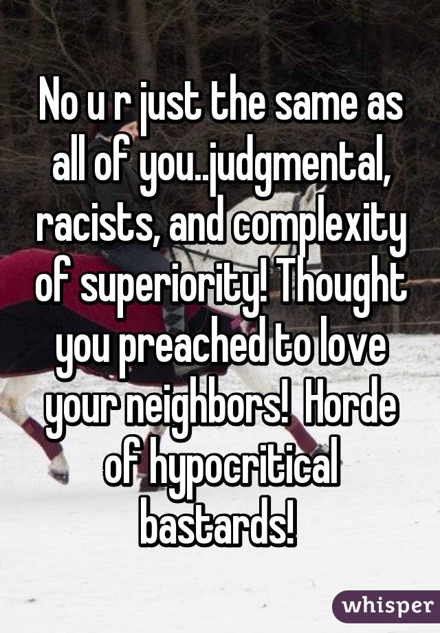 No u r just the same as all of you..judgmental, racists, and complexity of superiority! Thought you preached to love your neighbors!  Horde of hypocritical bastards! 