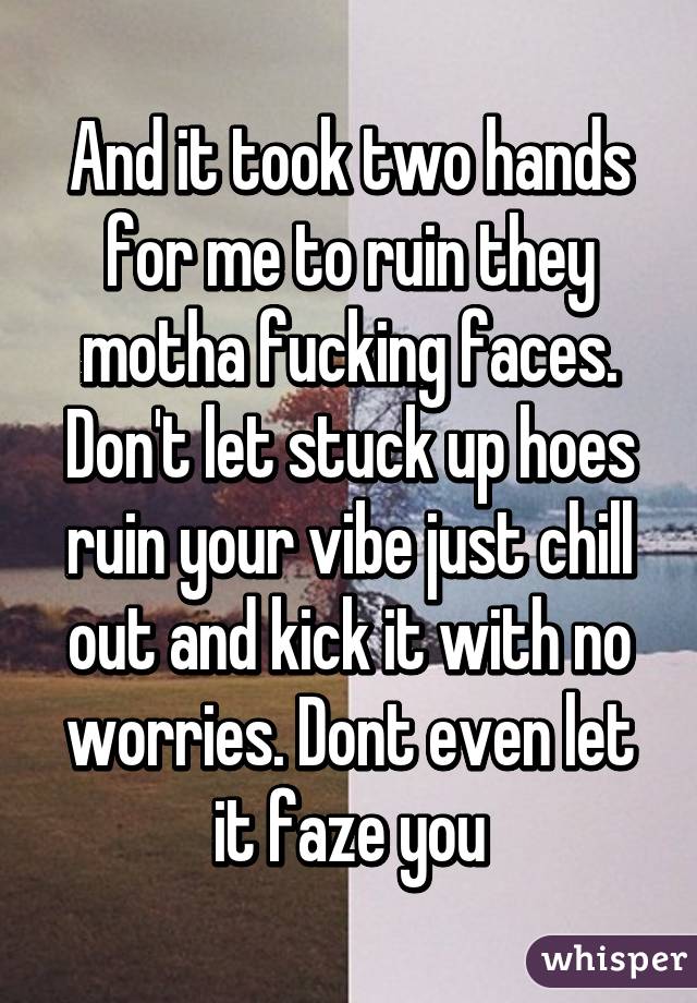 And it took two hands for me to ruin they motha fucking faces. Don't let stuck up hoes ruin your vibe just chill out and kick it with no worries. Dont even let it faze you