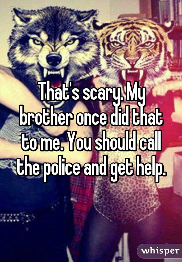 That's scary. My brother once did that to me. You should call the police and get help.