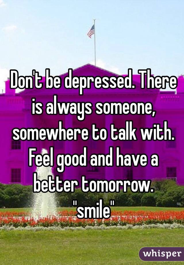 Don't be depressed. There is always someone, somewhere to talk with. 
Feel good and have a better tomorrow. 
"smile"