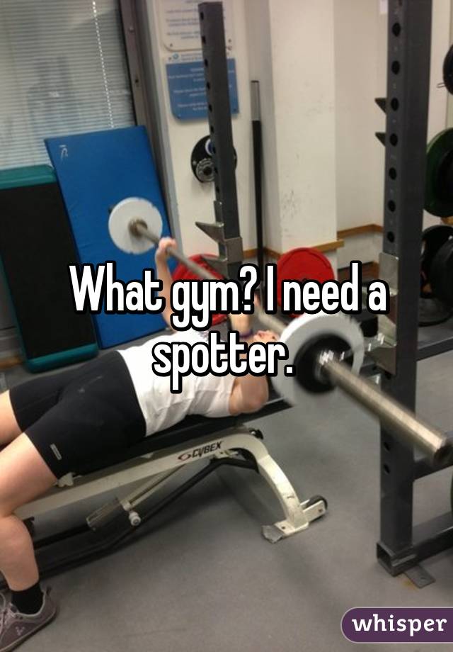 What gym? I need a spotter. 