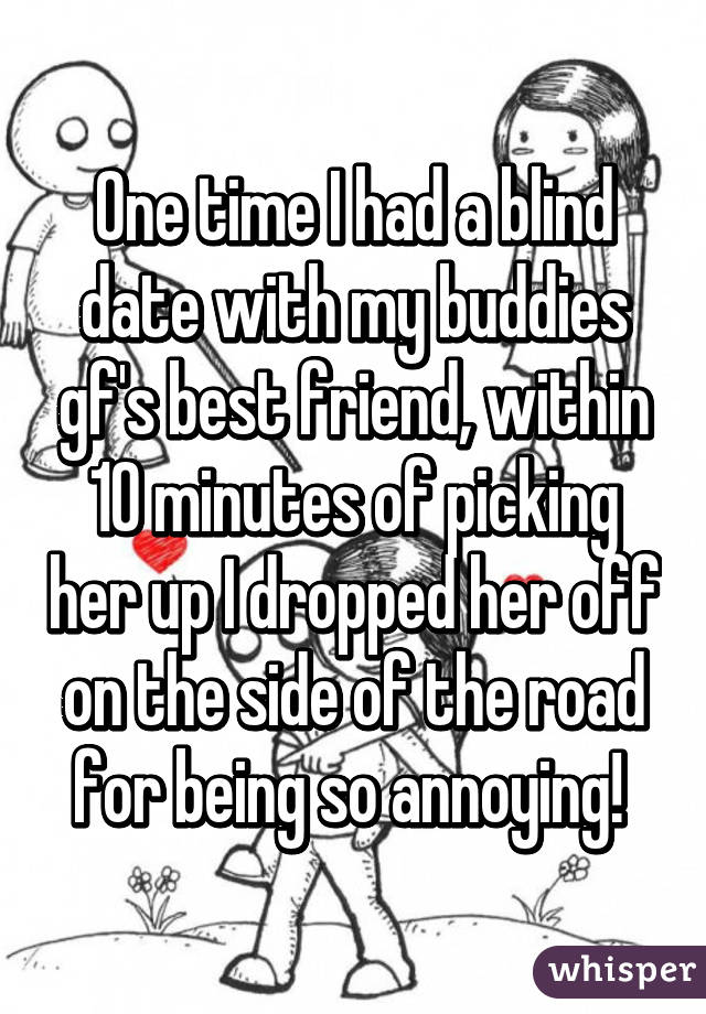 One time I had a blind date with my buddies gf's best friend, within 10 minutes of picking her up I dropped her off on the side of the road for being so annoying! 