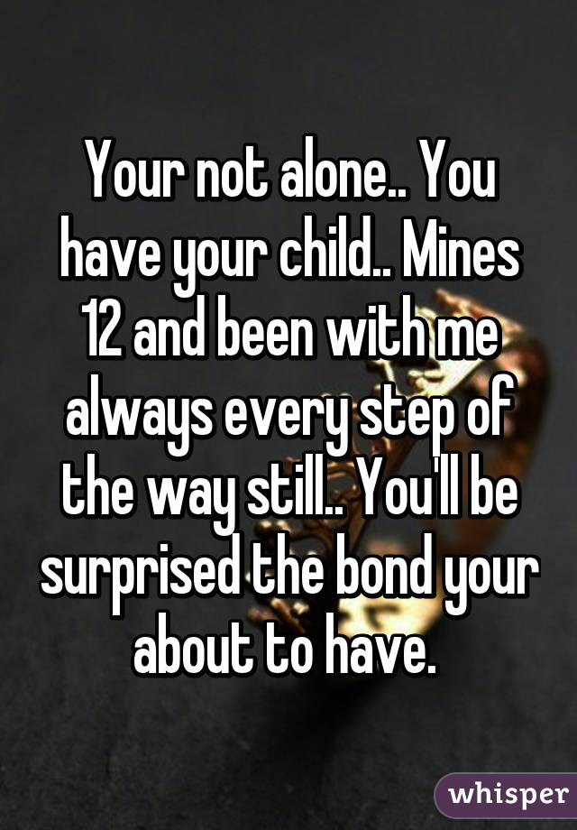 Your not alone.. You have your child.. Mines 12 and been with me always every step of the way still.. You'll be surprised the bond your about to have. 