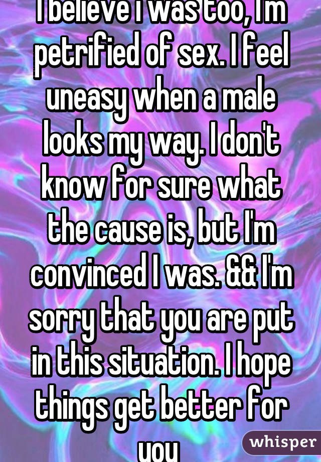 I believe i was too, I'm petrified of sex. I feel uneasy when a male looks my way. I don't know for sure what the cause is, but I'm convinced I was. && I'm sorry that you are put in this situation. I hope things get better for you 