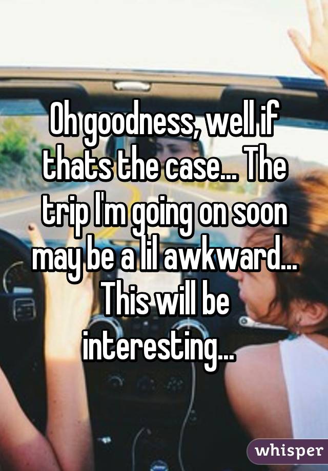 Oh goodness, well if thats the case... The trip I'm going on soon may be a lil awkward... This will be interesting...  