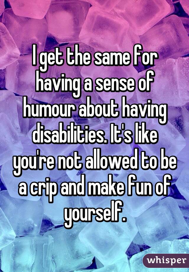 l get the same for having a sense of humour about having disabilities. It's like you're not allowed to be a crip and make fun of yourself.
