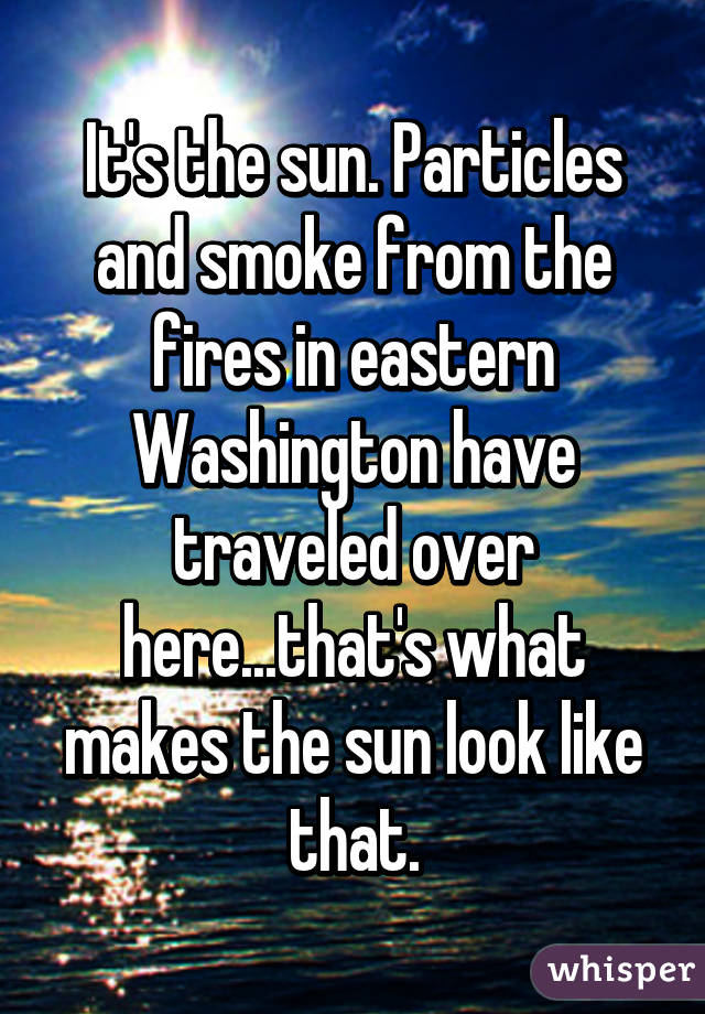 It's the sun. Particles and smoke from the fires in eastern Washington have traveled over here...that's what makes the sun look like that.