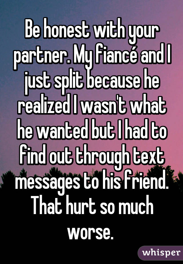 Be honest with your partner. My fiancé and I just split because he realized I wasn't what he wanted but I had to find out through text messages to his friend. That hurt so much worse. 