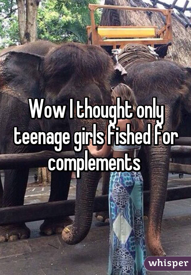 Wow I thought only teenage girls fished for complements 