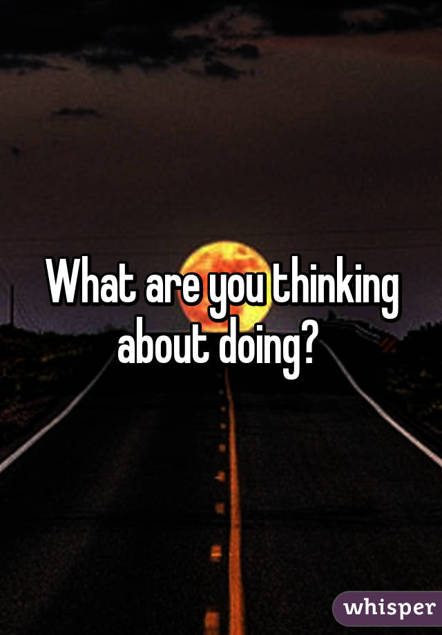 What are you thinking about doing? 