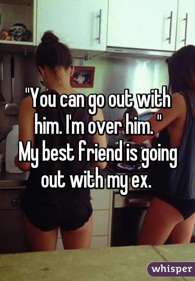 "You can go out with him. I'm over him. "
My best friend is going out with my ex. 