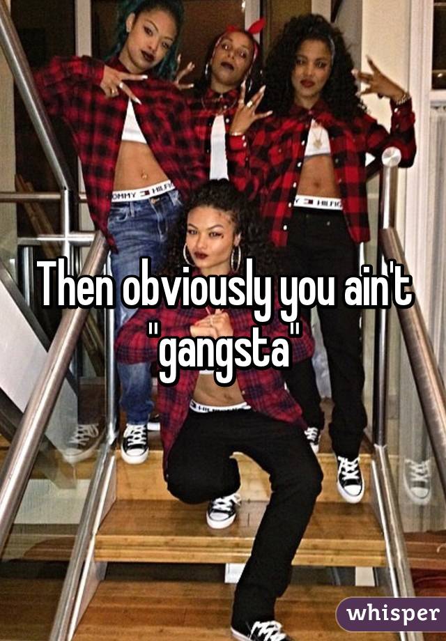 Then obviously you ain't "gangsta"