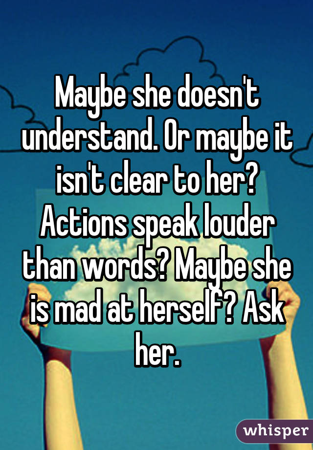 Maybe she doesn't understand. Or maybe it isn't clear to her? Actions speak louder than words? Maybe she is mad at herself? Ask her.