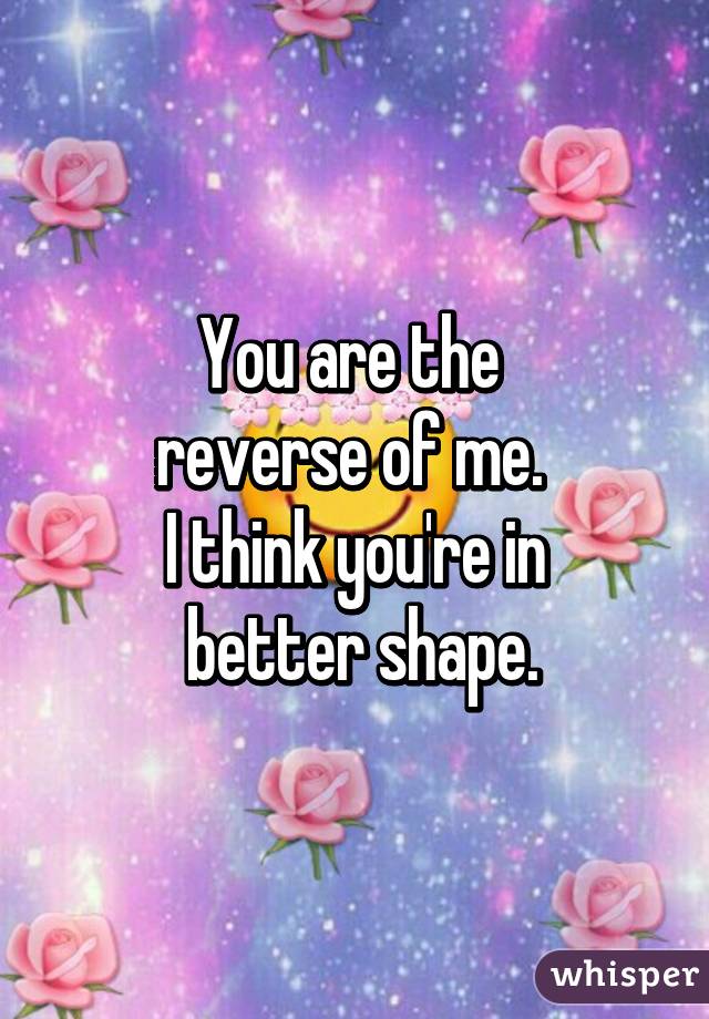 You are the 
reverse of me. 
I think you're in
 better shape.