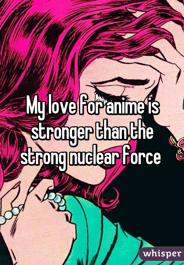 My love for anime is stronger than the strong nuclear force 