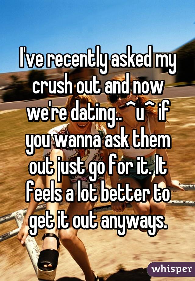 I've recently asked my crush out and now we're dating.. ^u^ if you wanna ask them out just go for it. It feels a lot better to get it out anyways.