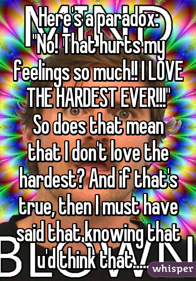 Here's a paradox:
"No! That hurts my feelings so much!! I LOVE THE HARDEST EVER!!!"
So does that mean that I don't love the hardest? And if that's true, then I must have said that knowing that u'd think that........
