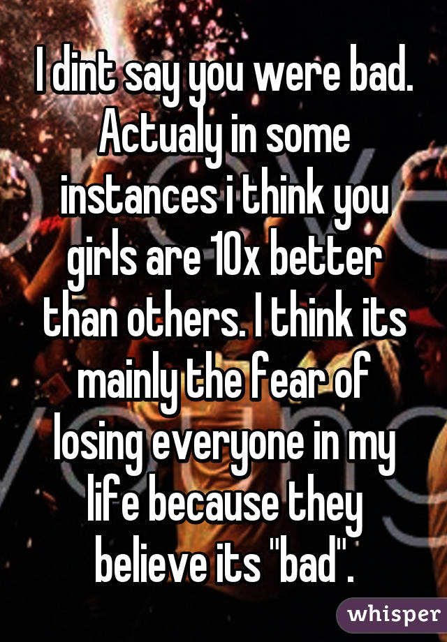 I dint say you were bad. Actualy in some instances i think you girls are 10x better than others. I think its mainly the fear of losing everyone in my life because they believe its "bad".